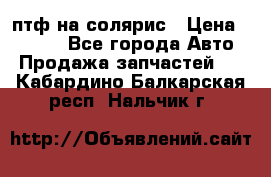 птф на солярис › Цена ­ 1 500 - Все города Авто » Продажа запчастей   . Кабардино-Балкарская респ.,Нальчик г.